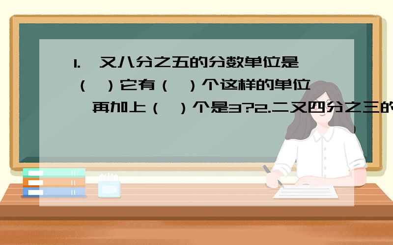 1.一又八分之五的分数单位是（ ）它有（ ）个这样的单位,再加上（ ）个是3?2.二又四分之三的分数单位是（ ）它有（ ）个这样的单位,再加上（ ）个这样的单位是最小合数