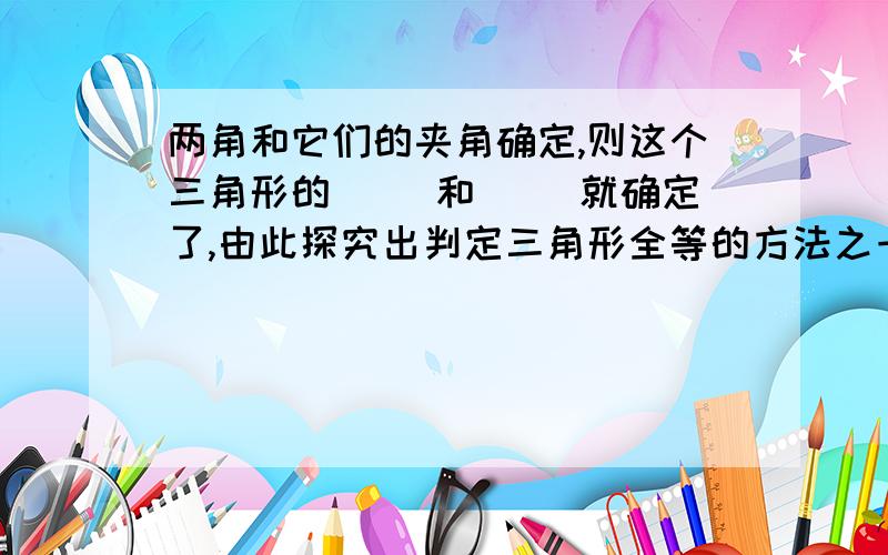 两角和它们的夹角确定,则这个三角形的（ ）和（ ）就确定了,由此探究出判定三角形全等的方法之一：（ ）公理即（ ）的两个三角形全等