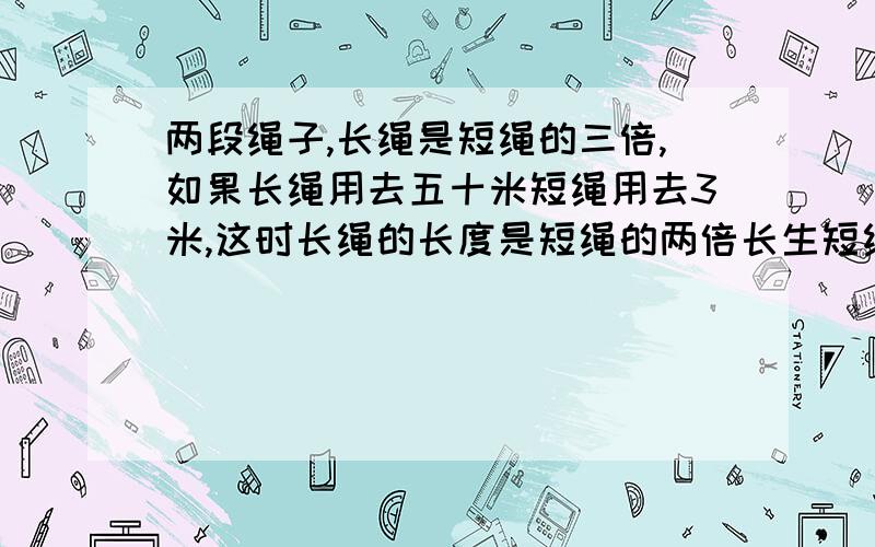 两段绳子,长绳是短绳的三倍,如果长绳用去五十米短绳用去3米,这时长绳的长度是短绳的两倍长生短绳原来各多少米