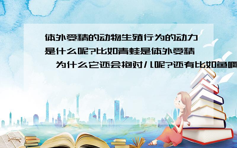 体外受精的动物生殖行为的动力是什么呢?比如青蛙是体外受精,为什么它还会抱对儿呢?还有比如鱼啊什么的,他们交配/受精时有快感吗?怎么产生的呢?