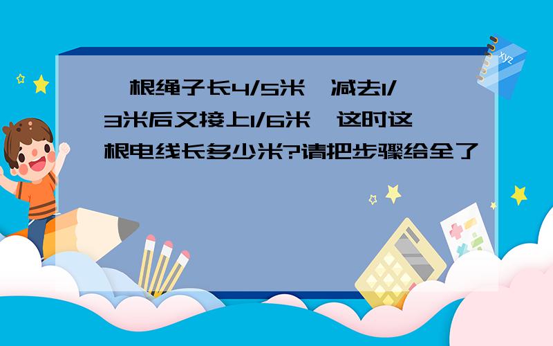 一根绳子长4/5米,减去1/3米后又接上1/6米,这时这根电线长多少米?请把步骤给全了