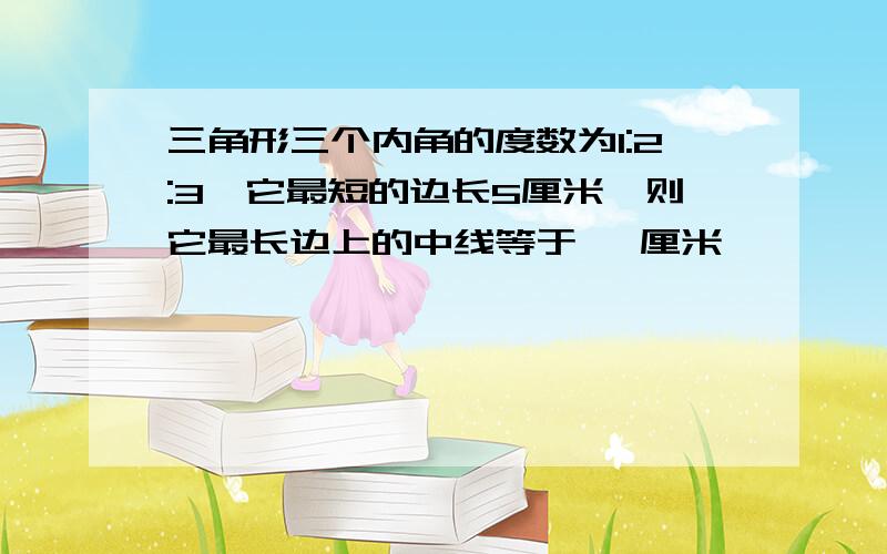 三角形三个内角的度数为1:2:3,它最短的边长5厘米,则它最长边上的中线等于   厘米