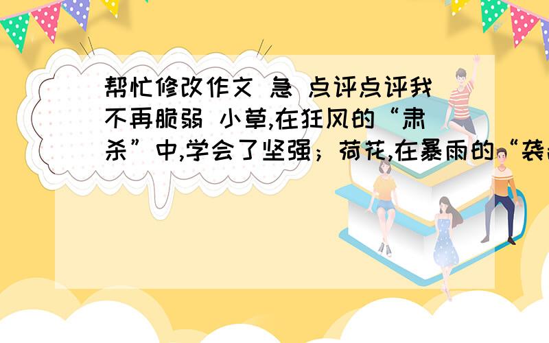 帮忙修改作文 急 点评点评我不再脆弱 小草,在狂风的“肃杀”中,学会了坚强；荷花,在暴雨的“袭击”中,学会了坚强；落叶,在大风的“摧残”中,学会了坚强；梅花,在傲雪的“捶打”中,学