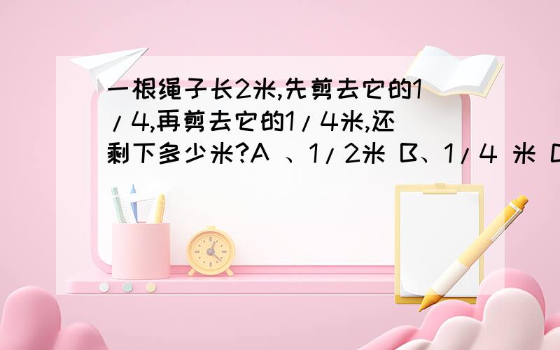 一根绳子长2米,先剪去它的1/4,再剪去它的1/4米,还剩下多少米?A 、1/2米 B、1/4 米 C、4/5 米 D、1米不好意思，写错了，是再剪去1/4米！C 5/4米