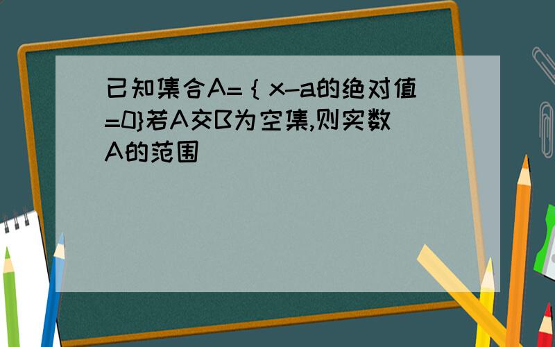 已知集合A=｛x-a的绝对值=0}若A交B为空集,则实数A的范围