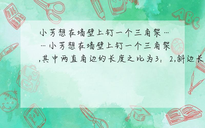 小芳想在墙壁上钉一个三角架……小芳想在墙壁上钉一个三角架,其中两直角边的长度之比为3：2,斜边长/520厘米.求两直角边的长度.这道题致谢简单的一两步就行,