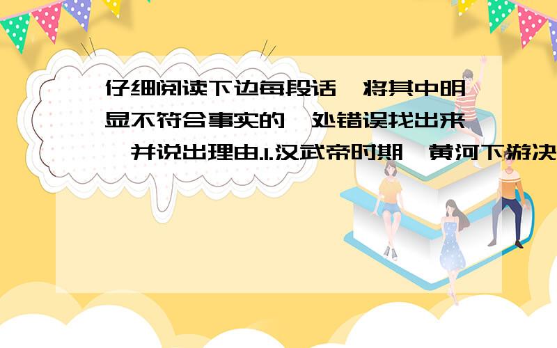 仔细阅读下边每段话,将其中明显不符合事实的一处错误找出来,并说出理由.1.汉武帝时期,黄河下游决口,十几个郡遭受洪灾,汉武帝下令治理黄河,并派水利专家王景主持修河,修筑了千余里的黄