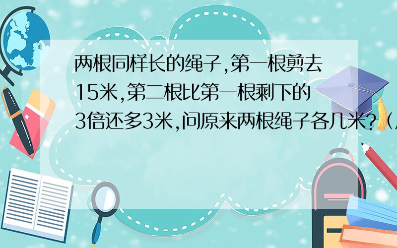 两根同样长的绳子,第一根剪去15米,第二根比第一根剩下的3倍还多3米,问原来两根绳子各几米?（用方程）