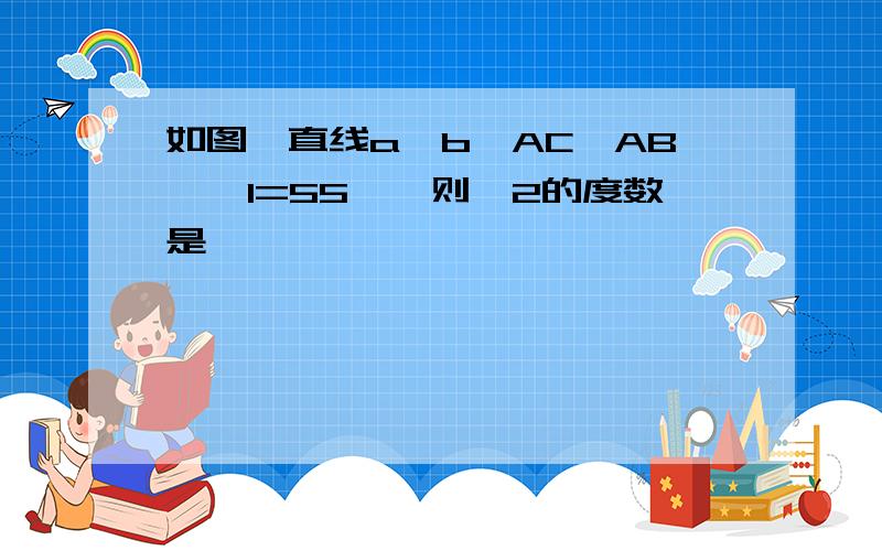 如图,直线a‖b,AC⊥AB,∠1=55°,则∠2的度数是