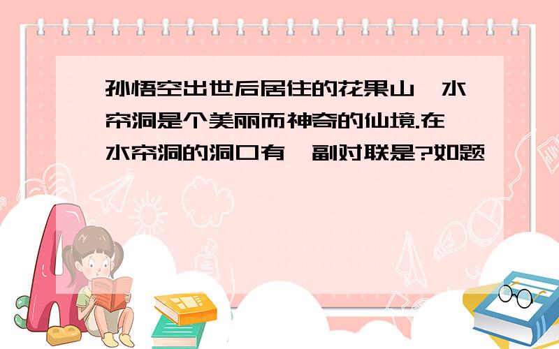 孙悟空出世后居住的花果山、水帘洞是个美丽而神奇的仙境.在水帘洞的洞口有一副对联是?如题