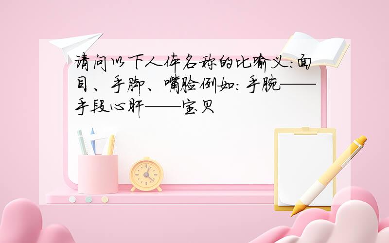 请问以下人体名称的比喻义：面目、手脚、嘴脸例如：手腕——手段心肝——宝贝