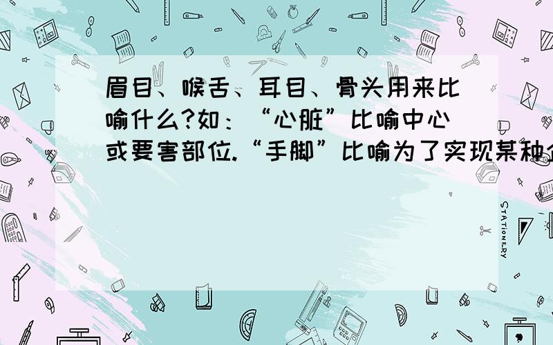 眉目、喉舌、耳目、骨头用来比喻什么?如：“心脏”比喻中心或要害部位.“手脚”比喻为了实现某种企图而暗算中采取的行动（含贬义）.…………………………谁第一个回答并且答案让我