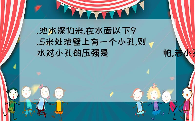 .池水深10米,在水面以下9.5米处池壁上有一个小孔,则水对小孔的压强是______帕,若小孔塞子的表面积是10cm2,则水对塞子表面的压力是_____ _.