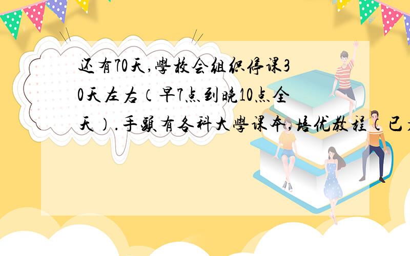 还有70天,学校会组织停课30天左右（早7点到晚10点全天）.手头有各科大学课本,培优教程（已看过,有笔记）,全套精英教案,奥赛经典（还没看）,普生有第一版,没看过.如何安排?初步定的是停