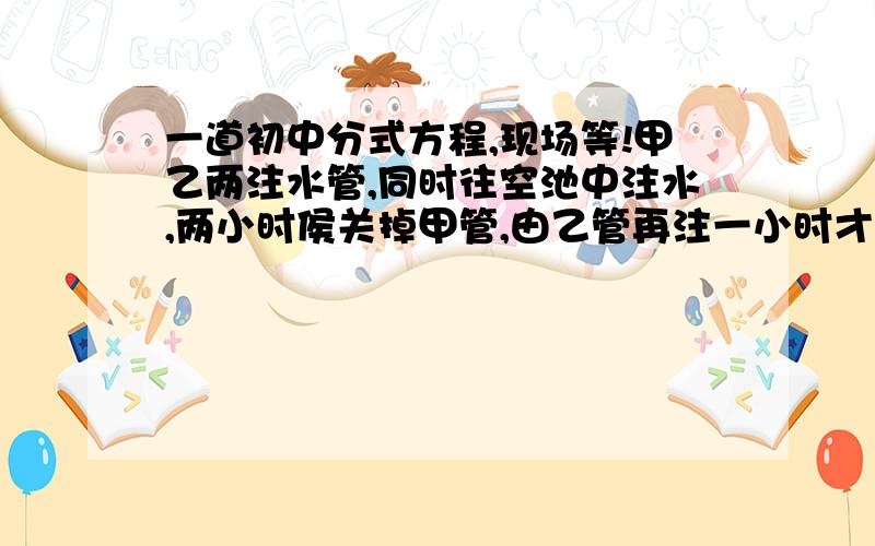 一道初中分式方程,现场等!甲乙两注水管,同时往空池中注水,两小时侯关掉甲管,由乙管再注一小时才能注满,已知甲乙两管单独往空池中注水所用的时间之比是2：3,求乙管单独往空池中注水需