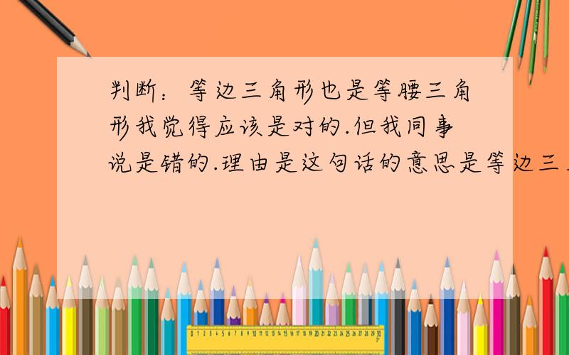 判断：等边三角形也是等腰三角形我觉得应该是对的.但我同事说是错的.理由是这句话的意思是等边三角形就是等同于等腰三角形了,应该表述成“等边三角形是特殊的等腰三角形”.哪位帮我