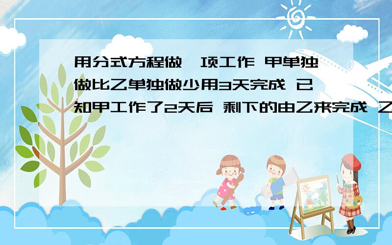 用分式方程做一项工作 甲单独做比乙单独做少用3天完成 已知甲工作了2天后 剩下的由乙来完成 乙完成时所用的时间正好等于甲单独完成工作所用的天数 求甲 乙单独完成工作所用的时间最