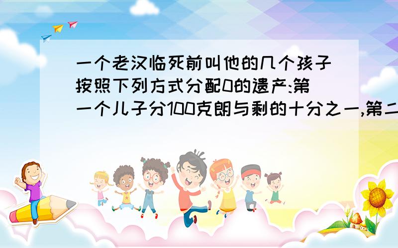 一个老汉临死前叫他的几个孩子按照下列方式分配0的遗产:第一个儿子分100克朗与剩的十分之一,第二个儿子分200克朗和剩下的十分之一,第三个儿子分300克朗和剩下的十分之一……以此类推,