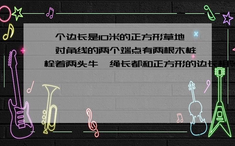 一个边长是10米的正方形草地,对角线的两个端点有两根木桩栓着两头牛,绳长都和正方形的边长相等.两头牛都能吃到草的草地面积是多少?（列式并解释每一步算出什么）谢谢.