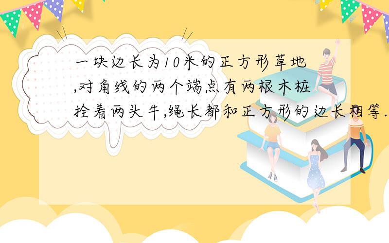 一块边长为10米的正方形草地,对角线的两个端点有两根木桩拴着两头牛,绳长都和正方形的边长相等.两头牛都能吃到草的草地面积是多少?.请详细说明为什么