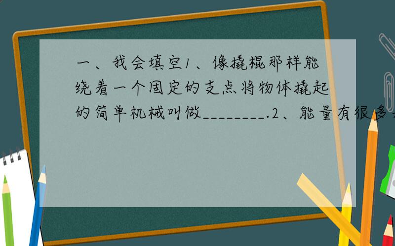 一、我会填空1、像撬棍那样能绕着一个固定的支点将物体撬起的简单机械叫做________.2、能量有很多表现形式,如：电能、 、 等.我们使用的煤、石油能源,它们的能量最终来自 .3、像水龙头那