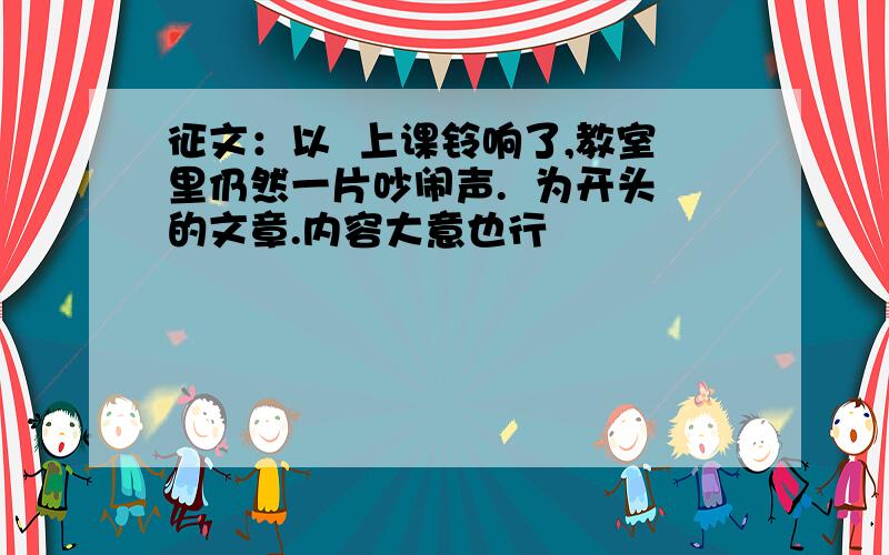 征文：以  上课铃响了,教室里仍然一片吵闹声.  为开头的文章.内容大意也行