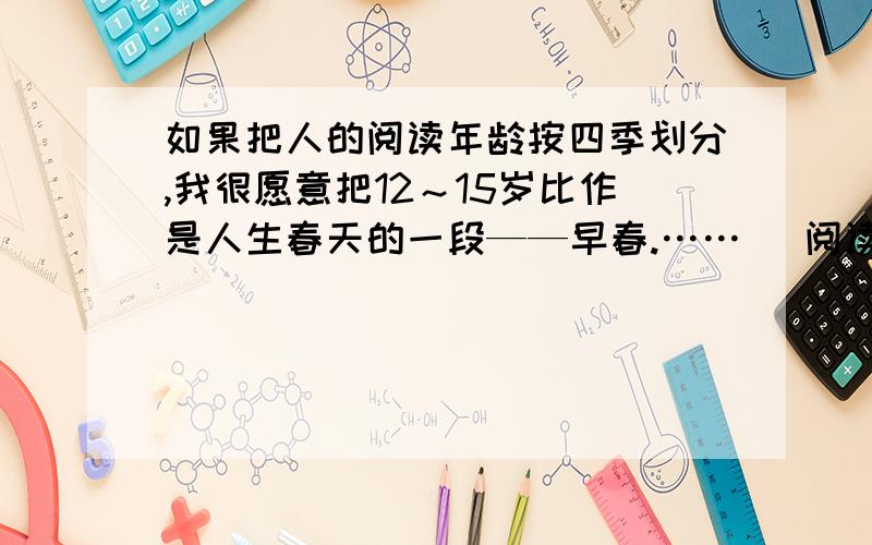 如果把人的阅读年龄按四季划分,我很愿意把12～15岁比作是人生春天的一段——早春.…… （阅读答案）①如果把人的阅读年龄按四季划分,我很愿意把12～15岁比作是人生春天的一段——早春.