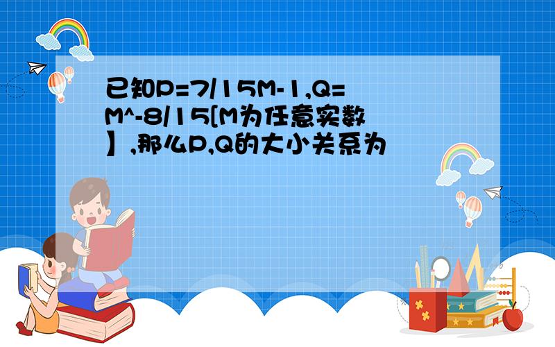 已知P=7/15M-1,Q=M^-8/15[M为任意实数】,那么P,Q的大小关系为