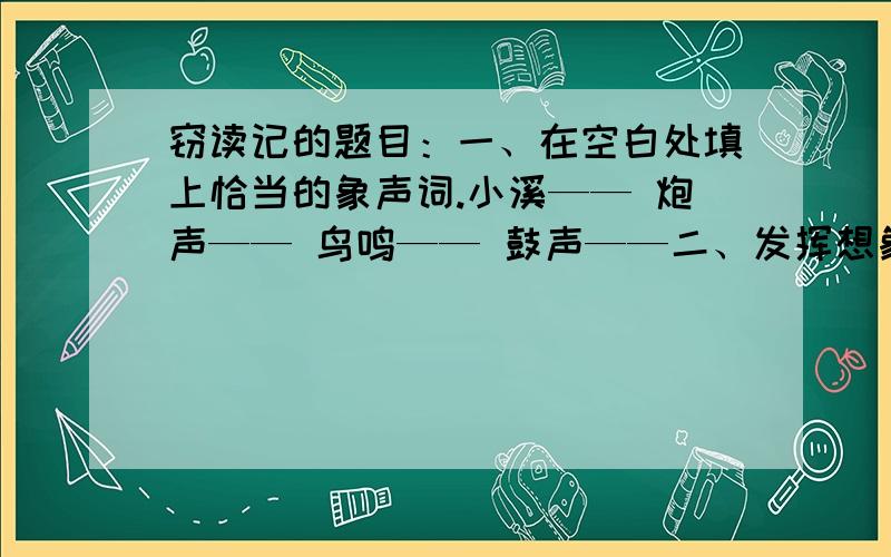 窃读记的题目：一、在空白处填上恰当的象声词.小溪—— 炮声—— 鸟鸣—— 鼓声——二、发挥想象,完成比喻,在仿写两句关于书的比喻句.例﹕书是钥匙,能开启智慧之门.书是（ ）,帮助人