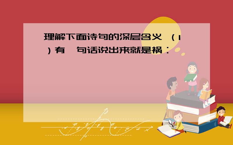 理解下面诗句的深层含义 （1）有一句话说出来就是祸：