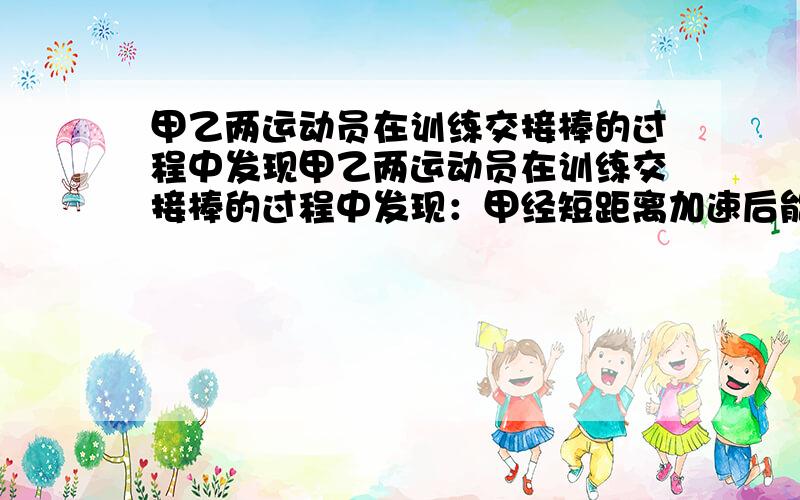 甲乙两运动员在训练交接棒的过程中发现甲乙两运动员在训练交接棒的过程中发现：甲经短距离加速后能保持9m/s的速度跑完全程；乙从起跑后到接棒前的运动是匀加速的.为了确定乙起跑的