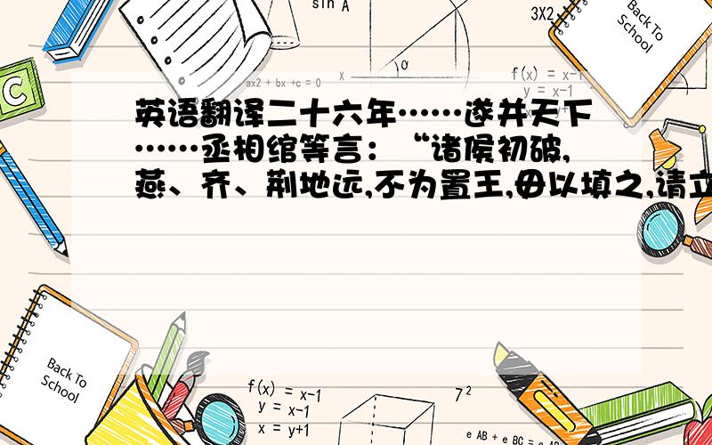 英语翻译二十六年……遂并天下……丞相绾等言：“诸侯初破,燕、齐、荆地远,不为置王,毋以填之,请立诸子,唯上幸许.”……廷尉李斯议曰：“周文（王）武（王）所封子弟同姓甚众,……相