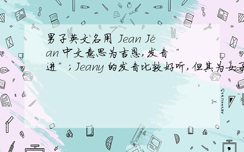 男子英文名用 Jean Jean 中文意思为吉恩,发音“进”；Jeany 的发音比较好听,但其为女子名；想问,男子可以用Jean吗?很早之前，我的英文名为Jean White因为White和字母Y的发音一样，后来写着写着