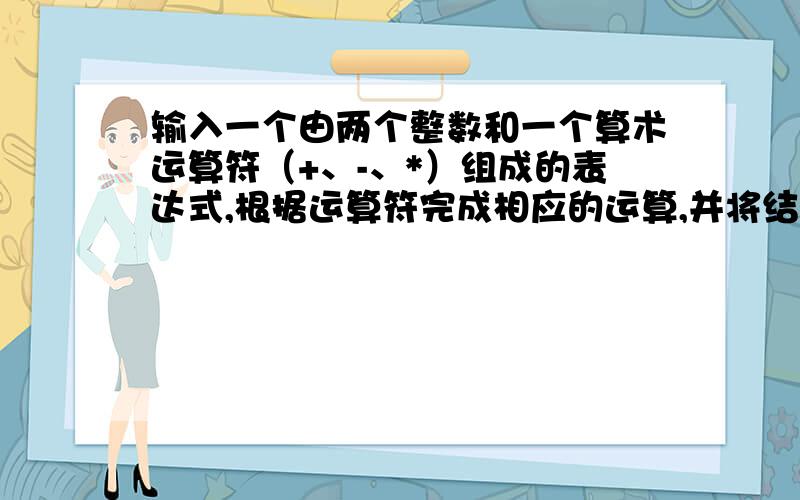 输入一个由两个整数和一个算术运算符（+、-、*）组成的表达式,根据运算符完成相应的运算,并将结果输出.分析：输入形如ix+iy的表达式,ix和iy为整型数,输出计算结果.如果运算符不合法,则报