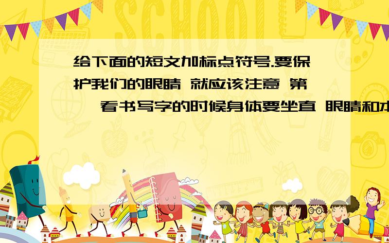 给下面的短文加标点符号.要保护我们的眼睛 就应该注意 第一 看书写字的时候身体要坐直 眼睛和本子要保持一定的距离 第二 看书 写字一段时间后 要向远处望一会儿 第三 认真做眼睛保健