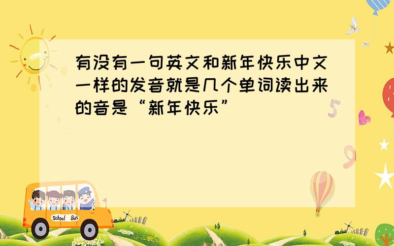 有没有一句英文和新年快乐中文一样的发音就是几个单词读出来的音是“新年快乐”