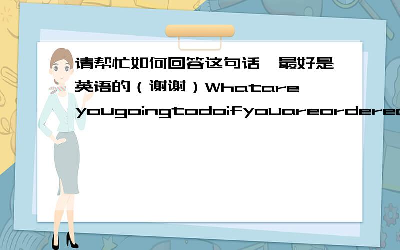 请帮忙如何回答这句话,最好是英语的（谢谢）Whatareyougoingtodoifyouareorderedtoworkovertime?（知道这句话的意思,就是不知道该怎么用英文来回答面试官