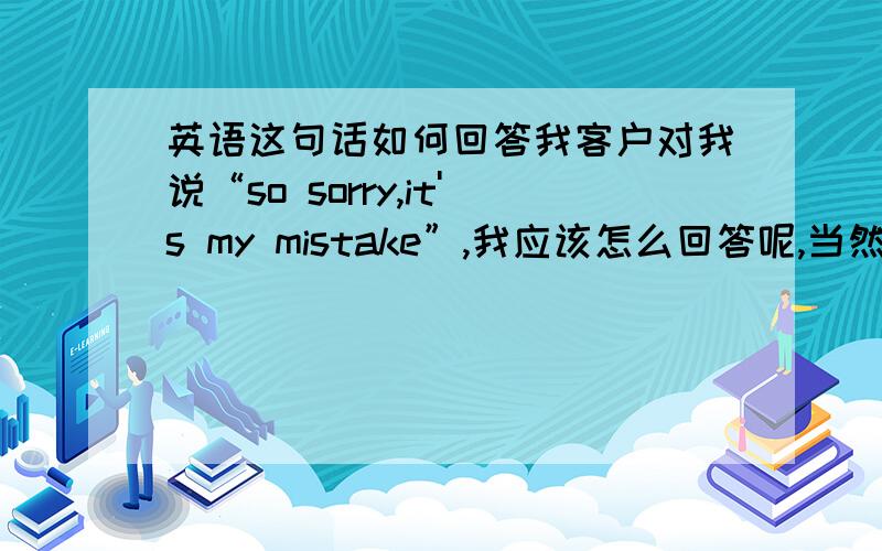 英语这句话如何回答我客户对我说“so sorry,it's my mistake”,我应该怎么回答呢,当然是要跟人家客气客气了,