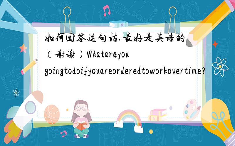 如何回答这句话,最好是英语的（谢谢）Whatareyougoingtodoifyouareorderedtoworkovertime?