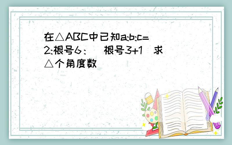 在△ABC中已知a:b:c=2:根号6：（根号3+1）求△个角度数