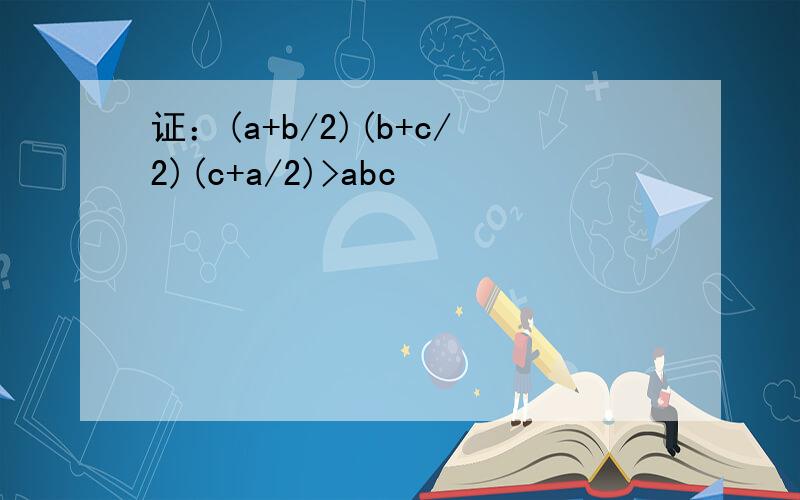 证：(a+b/2)(b+c/2)(c+a/2)>abc