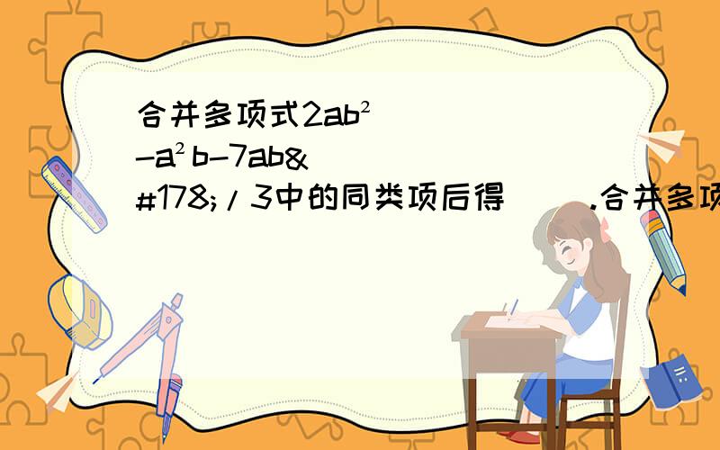 合并多项式2ab²-a²b-7ab²/3中的同类项后得（ ）.合并多项式2ab²-a²b-7ab²/3中的同类项后得（       ）. A、13/3ab²-1/3a²b          B、-1/3ab²-1/3a²b         C、4ab²