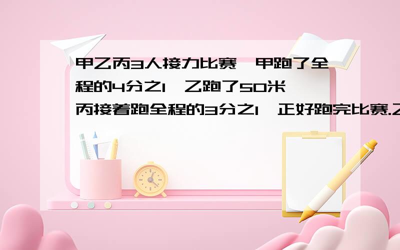 甲乙丙3人接力比赛,甲跑了全程的4分之1,乙跑了50米,丙接着跑全程的3分之1,正好跑完比赛.乙跑了全程的几分之几,接力比赛全程多少米