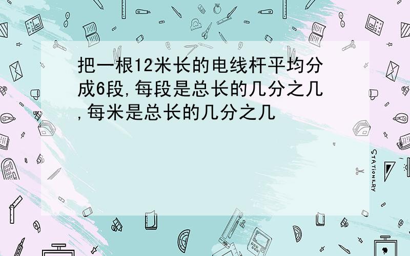 把一根12米长的电线杆平均分成6段,每段是总长的几分之几,每米是总长的几分之几