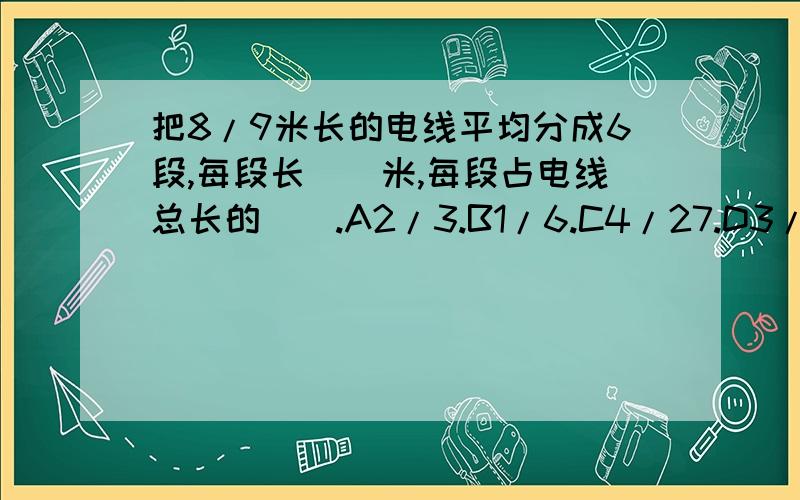 把8/9米长的电线平均分成6段,每段长（）米,每段占电线总长的（）.A2/3.B1/6.C4/27.D3/16.