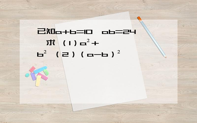 已知a+b=10,ab=24,求 （1）a²+b² （2）（a-b）²