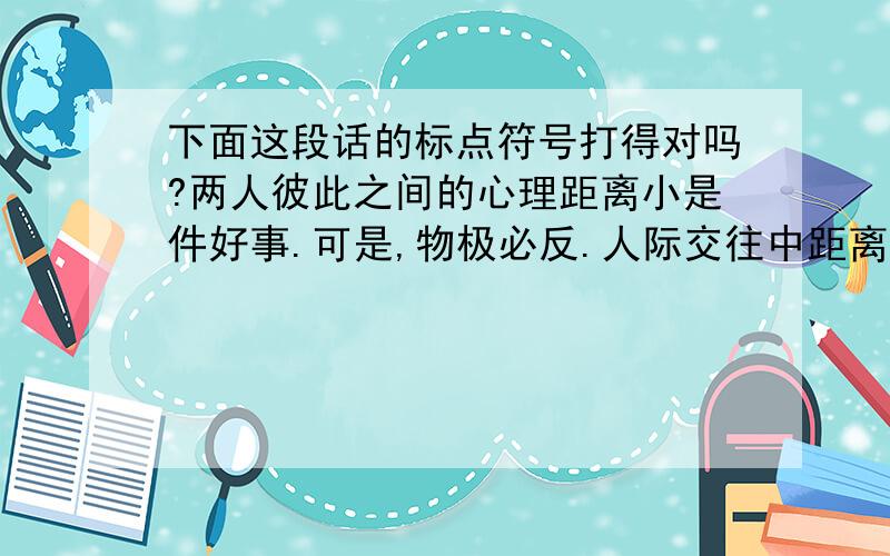 下面这段话的标点符号打得对吗?两人彼此之间的心理距离小是件好事.可是,物极必反.人际交往中距离太小了,也会令人不舒服.