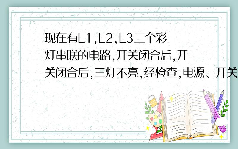 现在有L1,L2,L3三个彩灯串联的电路,开关闭合后,开关闭合后,三灯不亮,经检查,电源、开关、导线均无问题,不知哪一个灯泡灯丝烧断了.现在只给一只电压表,如何查找故障?如果只给一根导线,如