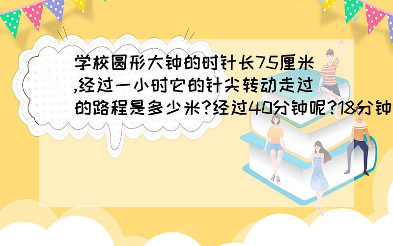 学校圆形大钟的时针长75厘米,经过一小时它的针尖转动走过的路程是多少米?经过40分钟呢?18分钟呢