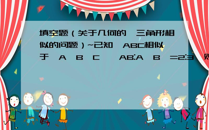 填空题（关于几何的,三角形相似的问题）~已知△ABC相似于△A'B'C',AB:A'B'=2:3,则△ABC的面积与△A'B'C'的面积之比为（ ）呵呵